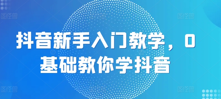 抖音新手入门教学，0基础教你学抖音-万力资源网_专注分享网络赚钱副业项目-创业项目分享