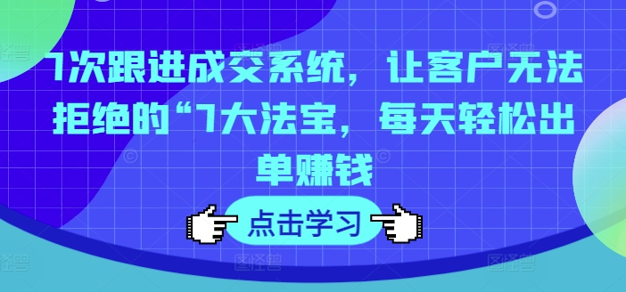 7次跟进成交系统，让客户无法拒绝的“7大法宝，每天轻松出单赚钱-万力资源网_专注分享网络赚钱副业项目-创业项目分享